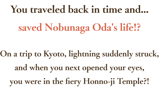 You traveled back in time and...saved Nobunaga Oda's life!? On a trip to Kyoto, lightning suddenly struck,and when you next opened your eyes,you were in the fiery Honno-ji Temple?!
