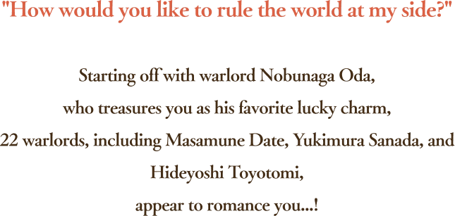 How would you like to rule the world at my side? Starting off with warlord Nobunaga Oda,who treasures you as his favorite lucky charm,22 warlords, including Masamune Date, Yukimura Sanada, and Hideyoshi Toyotomi,appear to romance you...!
