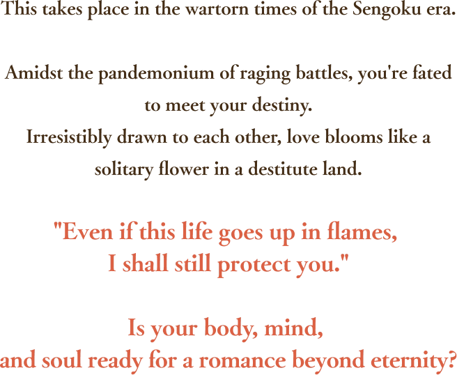 This takes place in the wartorn times of the Sengoku era.Amidst the pandemonium of raging battles, you're fated to meet your destiny.Irresistibly drawn to each other, love blooms like a solitary flower in a destitute land.Even if this life goes up in flames, I shall still protect you.Is your body, mind, and soul ready for a romance beyond eternity?