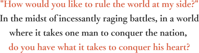 How would you like to rule the world at my side? In the midst of incessantly raging battles, in a world where it takes one man to conquer the nation, do you have what it takes to conquer his heart?